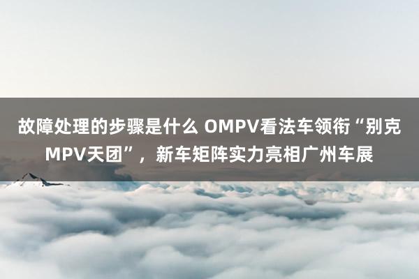 故障处理的步骤是什么 OMPV看法车领衔“别克MPV天团”，新车矩阵实力亮相广州车展