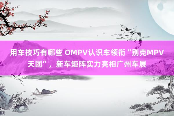 用车技巧有哪些 OMPV认识车领衔“别克MPV天团”，新车矩阵实力亮相广州车展