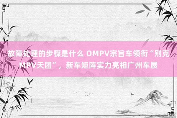 故障处理的步骤是什么 OMPV宗旨车领衔“别克MPV天团”，新车矩阵实力亮相广州车展