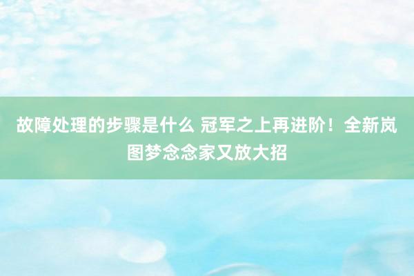 故障处理的步骤是什么 冠军之上再进阶！全新岚图梦念念家又放大招