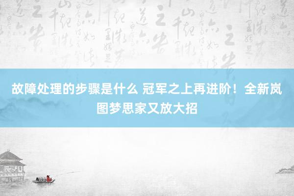 故障处理的步骤是什么 冠军之上再进阶！全新岚图梦思家又放大招