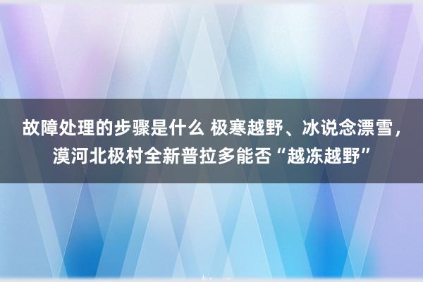 故障处理的步骤是什么 极寒越野、冰说念漂雪，漠河北极村全新普拉多能否“越冻越野”