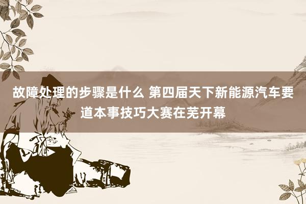 故障处理的步骤是什么 第四届天下新能源汽车要道本事技巧大赛在芜开幕