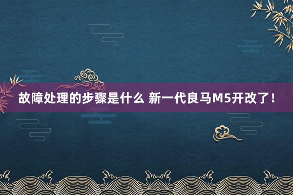 故障处理的步骤是什么 新一代良马M5开改了！