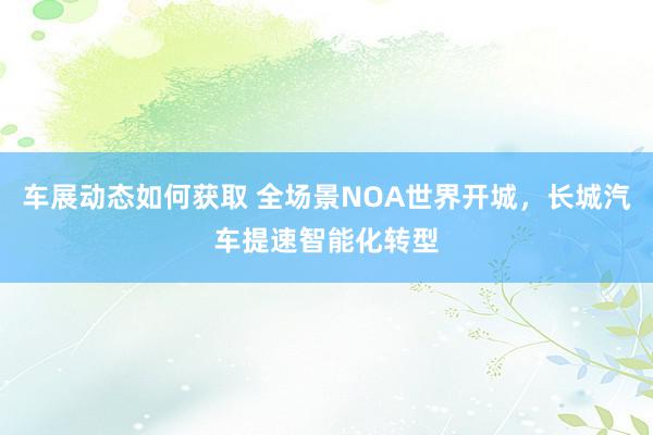 车展动态如何获取 全场景NOA世界开城，长城汽车提速智能化转型