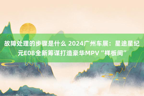 故障处理的步骤是什么 2024广州车展：星途星纪元E08全新筹谋打造豪华MPV“样板间”