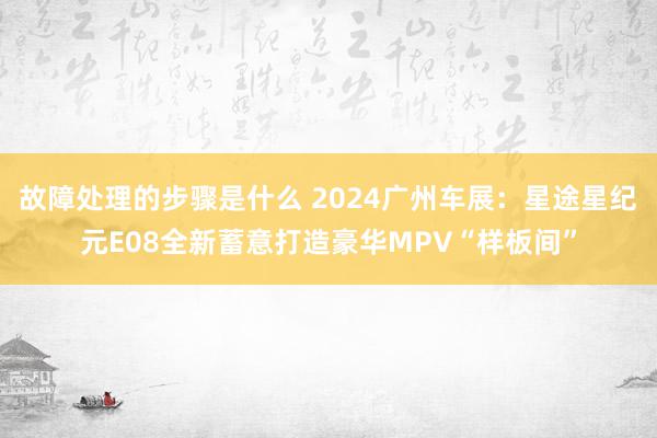 故障处理的步骤是什么 2024广州车展：星途星纪元E08全新蓄意打造豪华MPV“样板间”