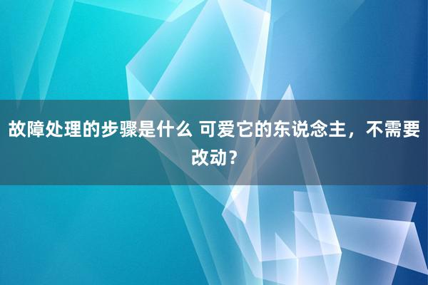 故障处理的步骤是什么 可爱它的东说念主，不需要改动？