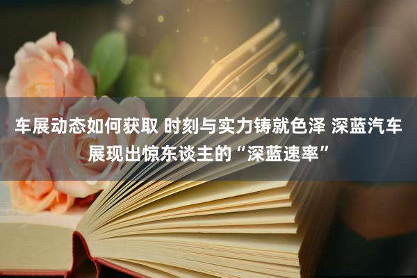 车展动态如何获取 时刻与实力铸就色泽 深蓝汽车展现出惊东谈主的“深蓝速率”