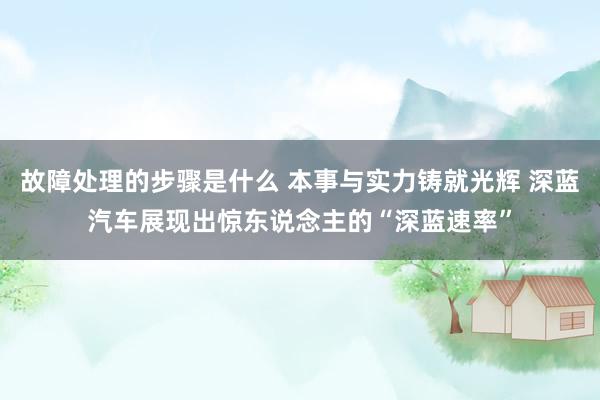 故障处理的步骤是什么 本事与实力铸就光辉 深蓝汽车展现出惊东说念主的“深蓝速率”