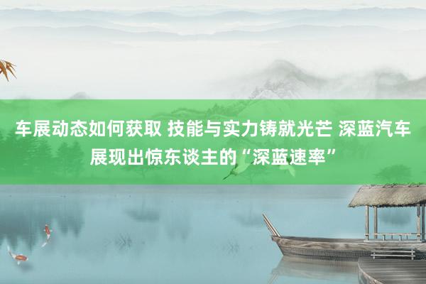 车展动态如何获取 技能与实力铸就光芒 深蓝汽车展现出惊东谈主的“深蓝速率”