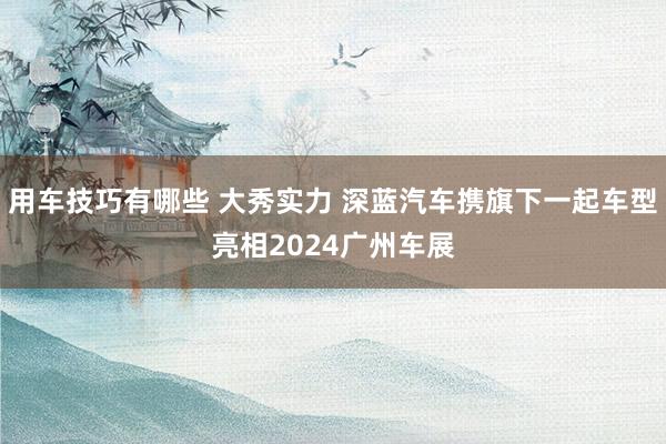 用车技巧有哪些 大秀实力 深蓝汽车携旗下一起车型亮相2024广州车展