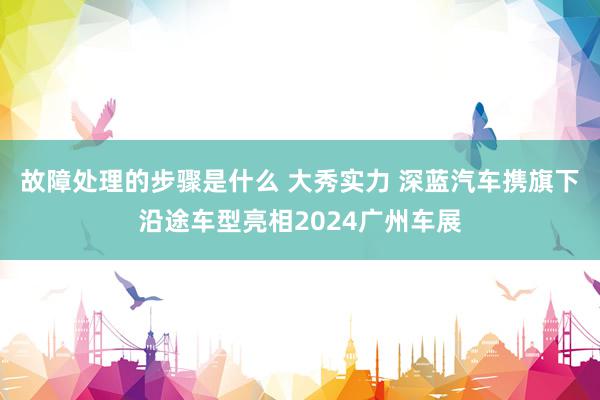 故障处理的步骤是什么 大秀实力 深蓝汽车携旗下沿途车型亮相2024广州车展