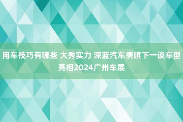 用车技巧有哪些 大秀实力 深蓝汽车携旗下一谈车型亮相2024广州车展