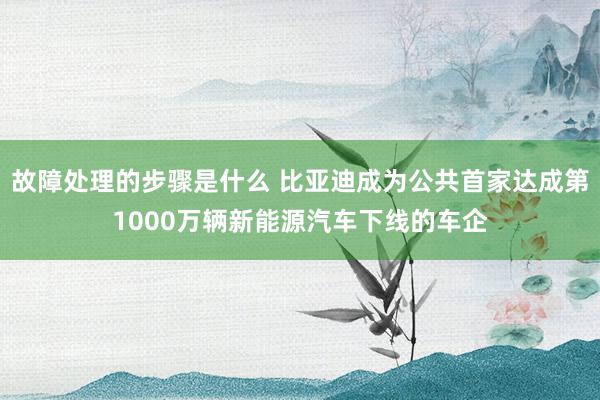 故障处理的步骤是什么 比亚迪成为公共首家达成第1000万辆新能源汽车下线的车企