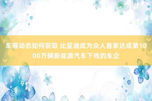 车展动态如何获取 比亚迪成为众人首家达成第1000万辆新能源汽车下线的车企