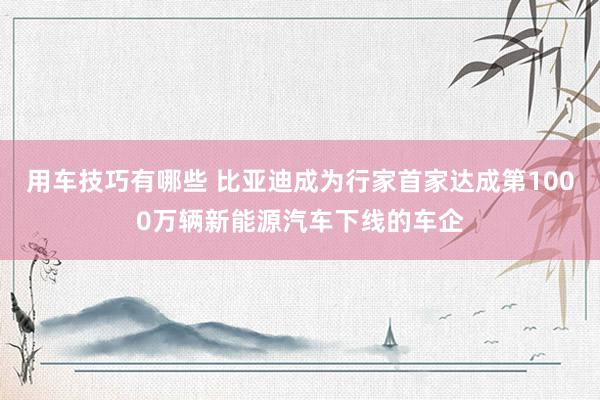 用车技巧有哪些 比亚迪成为行家首家达成第1000万辆新能源汽车下线的车企