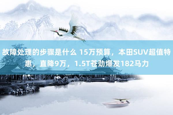 故障处理的步骤是什么 15万预算，本田SUV超值特惠，直降9万，1.5T苍劲爆发182马力