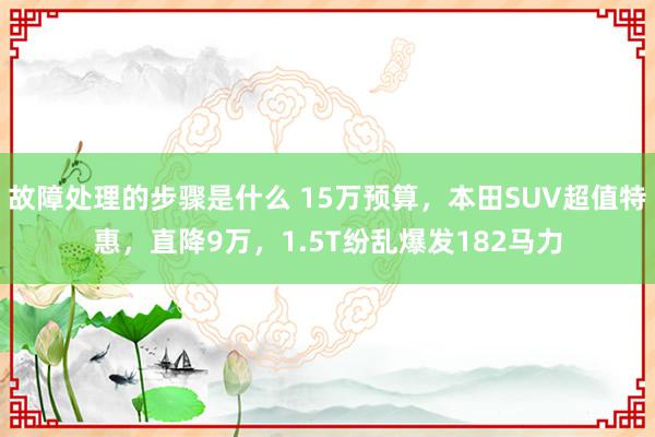 故障处理的步骤是什么 15万预算，本田SUV超值特惠，直降9万，1.5T纷乱爆发182马力