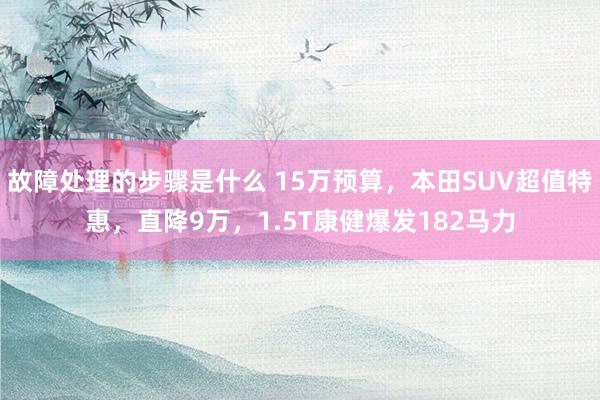 故障处理的步骤是什么 15万预算，本田SUV超值特惠，直降9万，1.5T康健爆发182马力