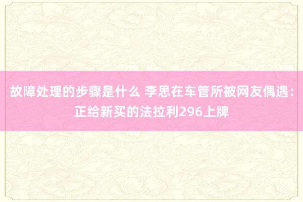 故障处理的步骤是什么 李思在车管所被网友偶遇：正给新买的法拉利296上牌