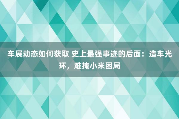 车展动态如何获取 史上最强事迹的后面：造车光环，难掩小米困局