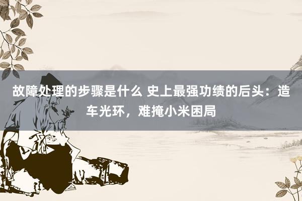 故障处理的步骤是什么 史上最强功绩的后头：造车光环，难掩小米困局