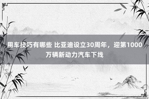 用车技巧有哪些 比亚迪设立30周年，迎第1000万辆新动力汽车下线