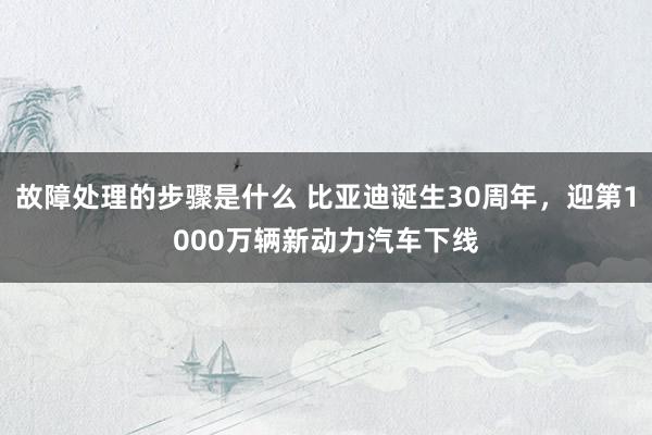 故障处理的步骤是什么 比亚迪诞生30周年，迎第1000万辆新动力汽车下线