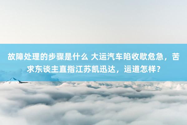 故障处理的步骤是什么 大运汽车陷收歇危急，苦求东谈主直指江苏凯迅达，运道怎样？