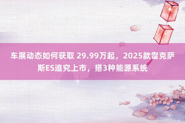 车展动态如何获取 29.99万起，2025款雷克萨斯ES追究上市，搭3种能源系统