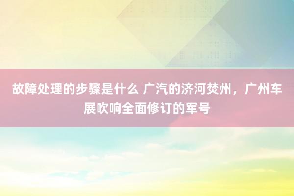 故障处理的步骤是什么 广汽的济河焚州，广州车展吹响全面修订的军号