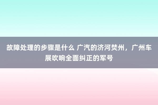 故障处理的步骤是什么 广汽的济河焚州，广州车展吹响全面纠正的军号