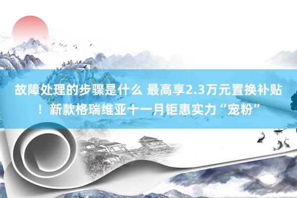 故障处理的步骤是什么 最高享2.3万元置换补贴！新款格瑞维亚十一月钜惠实力“宠粉”