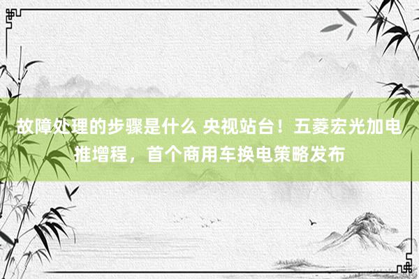 故障处理的步骤是什么 央视站台！五菱宏光加电推增程，首个商用车换电策略发布