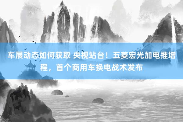 车展动态如何获取 央视站台！五菱宏光加电推增程，首个商用车换电战术发布