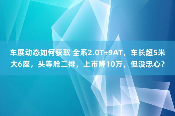 车展动态如何获取 全系2.0T+9AT，车长超5米大6座，头等舱二排，上市降10万，但没忠心？