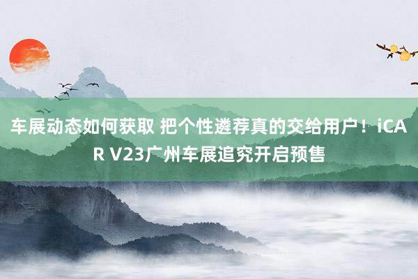 车展动态如何获取 把个性遴荐真的交给用户！iCAR V23广州车展追究开启预售