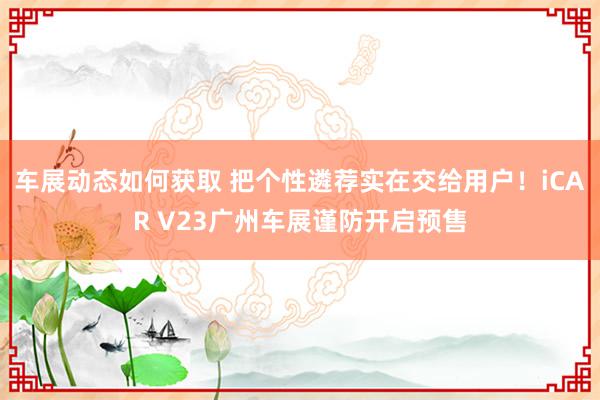 车展动态如何获取 把个性遴荐实在交给用户！iCAR V23广州车展谨防开启预售