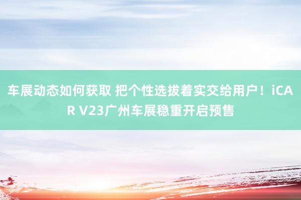 车展动态如何获取 把个性选拔着实交给用户！iCAR V23广州车展稳重开启预售