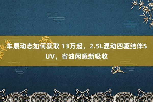 车展动态如何获取 13万起，2.5L混动四驱结伴SUV，省油闲暇新吸收