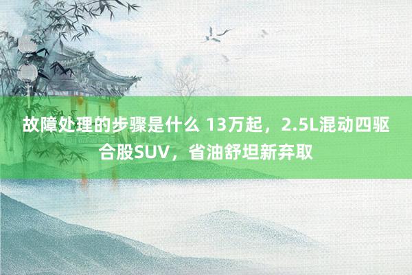 故障处理的步骤是什么 13万起，2.5L混动四驱合股SUV，省油舒坦新弃取