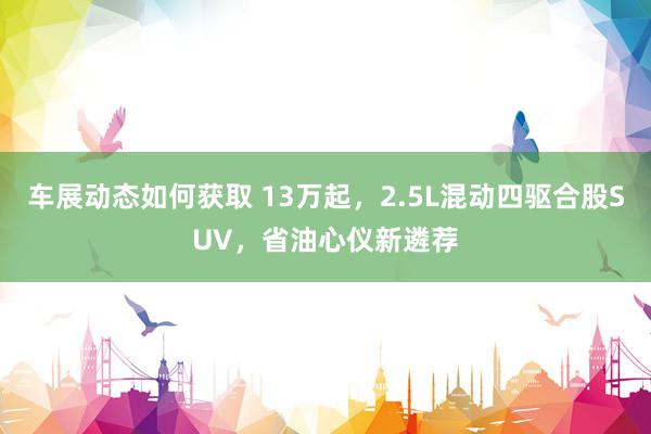 车展动态如何获取 13万起，2.5L混动四驱合股SUV，省油心仪新遴荐