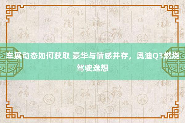 车展动态如何获取 豪华与情感并存，奥迪Q3燃烧驾驶逸想