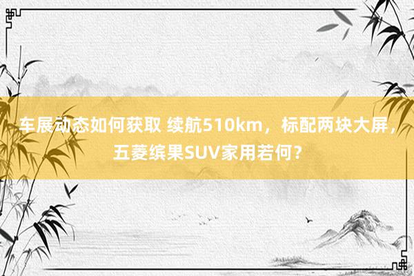 车展动态如何获取 续航510km，标配两块大屏，五菱缤果SUV家用若何？