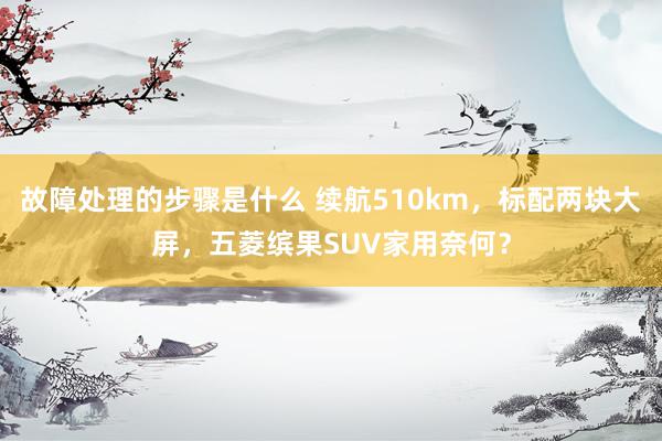 故障处理的步骤是什么 续航510km，标配两块大屏，五菱缤果SUV家用奈何？