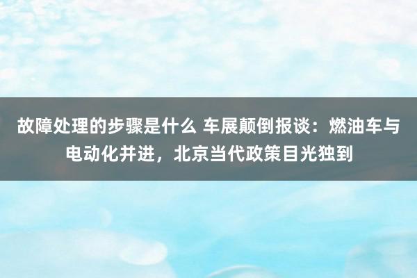 故障处理的步骤是什么 车展颠倒报谈：燃油车与电动化并进，北京当代政策目光独到