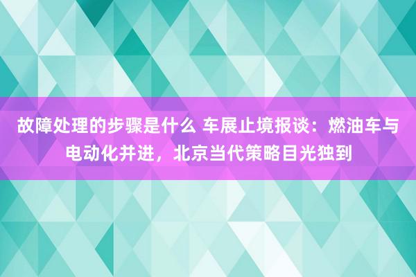 故障处理的步骤是什么 车展止境报谈：燃油车与电动化并进，北京当代策略目光独到