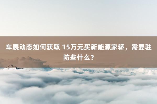 车展动态如何获取 15万元买新能源家轿，需要驻防些什么？