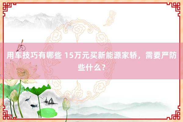 用车技巧有哪些 15万元买新能源家轿，需要严防些什么？